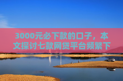 3000元必下款的口子，本文探讨七款网贷平台频繁下款的口子