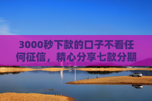 3000秒下款的口子不看任何征信，精心分享七款分期网贷必下款的口子