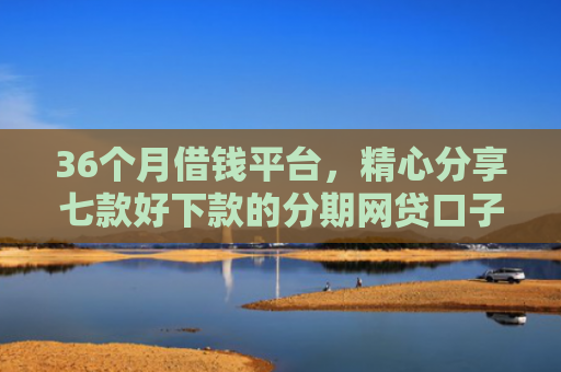 36个月借钱平台，精心分享七款好下款的分期网贷口子
