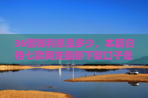 36借钱利息是多少，本篇归档七款网贷最新下款口子是什么