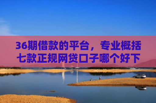 36期借款的平台，专业概括七款正规网贷口子哪个好下款