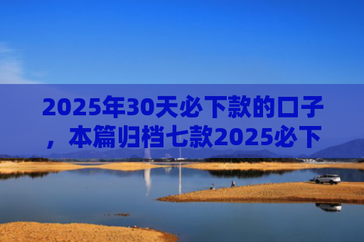 2025年30天必下款的口子，本篇归档七款2025必下款网贷口子
