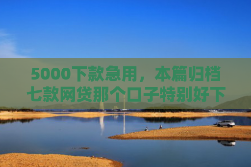 5000下款急用，本篇归档七款网贷那个口子特别好下款