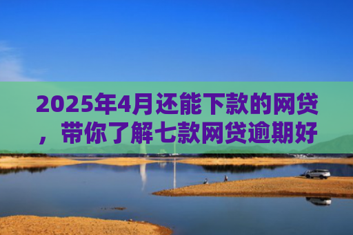 2025年4月还能下款的网贷，带你了解七款网贷逾期好下款口子