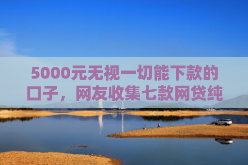 5000元无视一切能下款的口子，网友收集七款网贷纯白户下款的口子