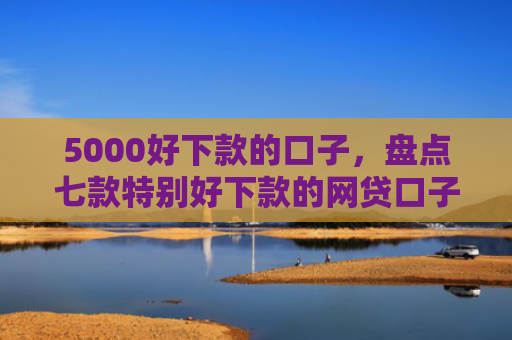 5000好下款的口子，盘点七款特别好下款的网贷口子