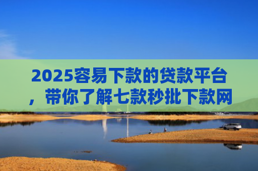 2025容易下款的贷款平台，带你了解七款秒批下款网贷口子