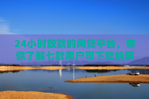 24小时放款的网贷平台，带你了解七款黑户可下款的网贷口子