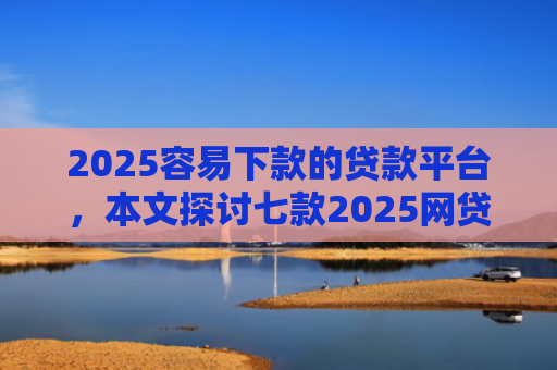 2025容易下款的贷款平台，本文探讨七款2025网贷包下款口子