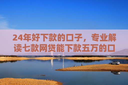 24年好下款的口子，专业解读七款网贷能下款五万的口子