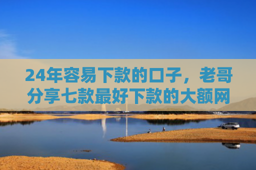 24年容易下款的口子，老哥分享七款最好下款的大额网贷口子