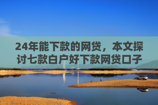 24年能下款的网贷，本文探讨七款白户好下款网贷口子
