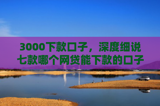 3000下款口子，深度细说七款哪个网贷能下款的口子