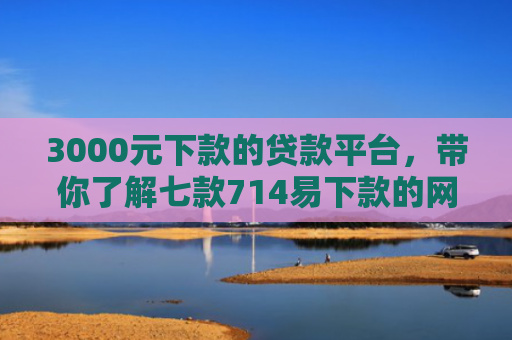 3000元下款的贷款平台，带你了解七款714易下款的网贷口子