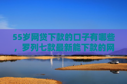 55岁网贷下款的口子有哪些，罗列七款最新能下款的网贷口子