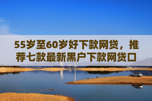 55岁至60岁好下款网贷，推荐七款最新黑户下款网贷口子
