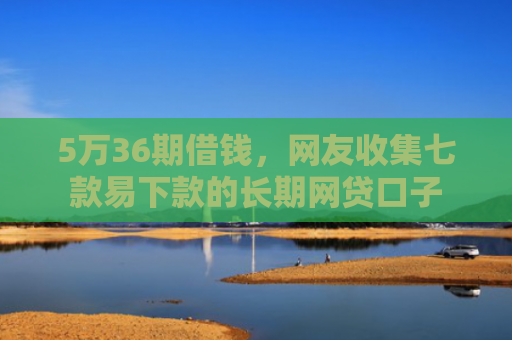 5万36期借钱，网友收集七款易下款的长期网贷口子