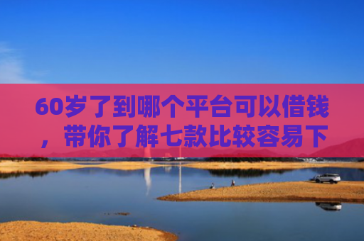 60岁了到哪个平台可以借钱，带你了解七款比较容易下款的网贷口子