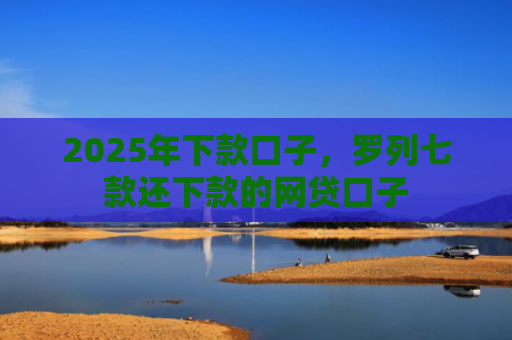 2025年下款口子，罗列七款还下款的网贷口子