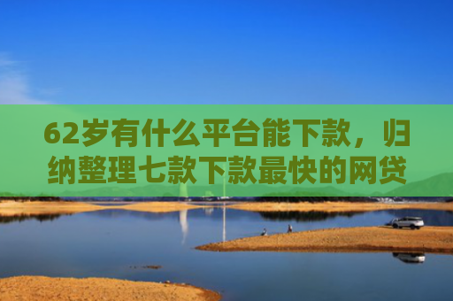 62岁有什么平台能下款，归纳整理七款下款最快的网贷新口子