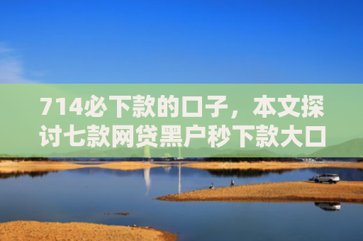 714必下款的口子，本文探讨七款网贷黑户秒下款大口子