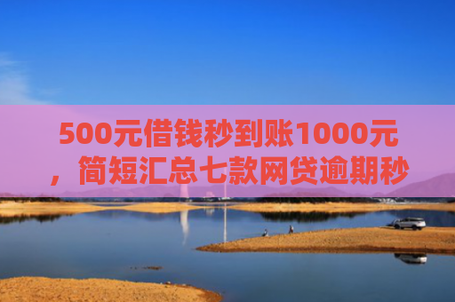 500元借钱秒到账1000元，简短汇总七款网贷逾期秒下款的口子