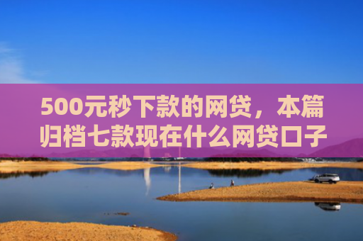 500元秒下款的网贷，本篇归档七款现在什么网贷口子好下款