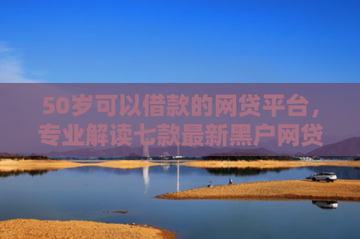 50岁可以借款的网贷平台，专业解读七款最新黑户网贷必下款口子