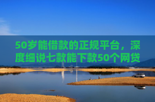 50岁能借款的正规平台，深度细说七款能下款50个网贷口子