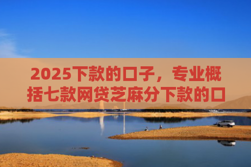 2025下款的口子，专业概括七款网贷芝麻分下款的口子