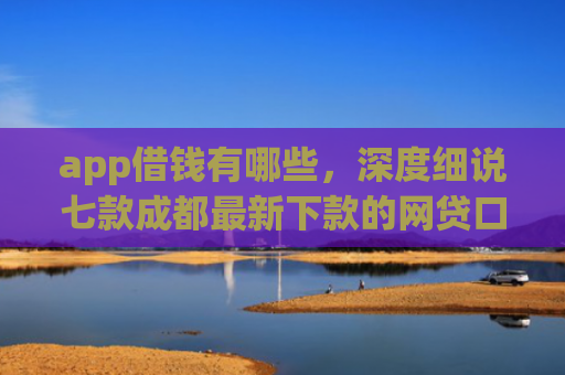 app借钱有哪些，深度细说七款成都最新下款的网贷口子