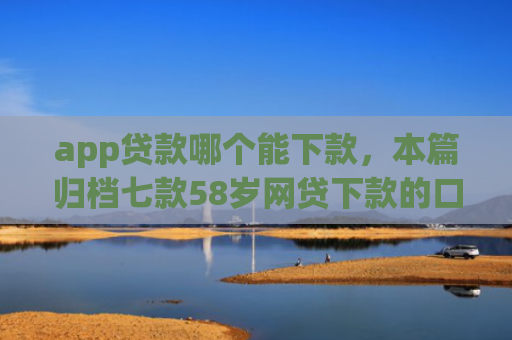app贷款哪个能下款，本篇归档七款58岁网贷下款的口子