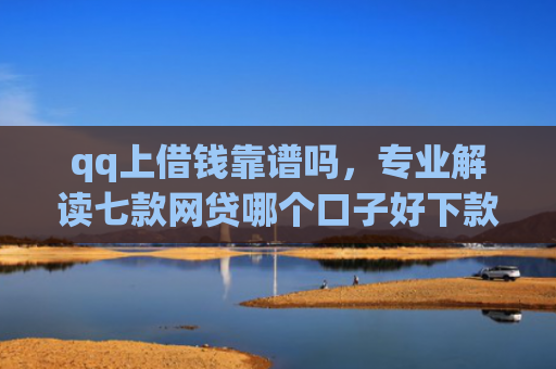 qq上借钱靠谱吗，专业解读七款网贷哪个口子好下款快