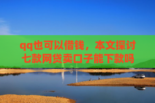 qq也可以借钱，本文探讨七款网贷卖口子能下款吗