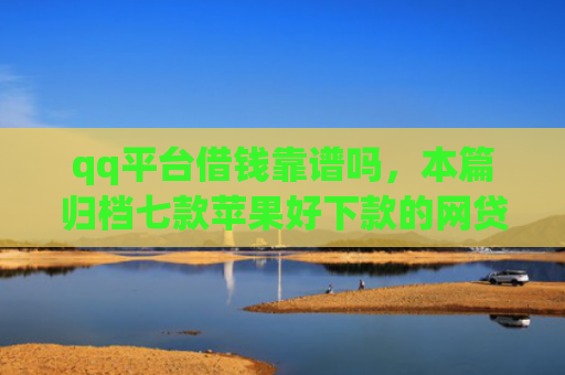 qq平台借钱靠谱吗，本篇归档七款苹果好下款的网贷口子