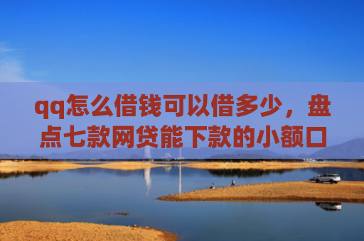 qq怎么借钱可以借多少，盘点七款网贷能下款的小额口子