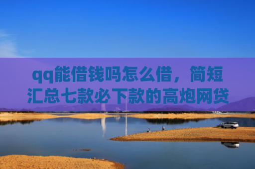 qq能借钱吗怎么借，简短汇总七款必下款的高炮网贷口子