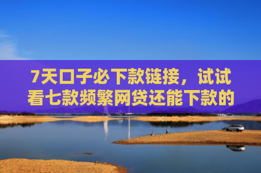 7天口子必下款链接，试试看七款频繁网贷还能下款的口子