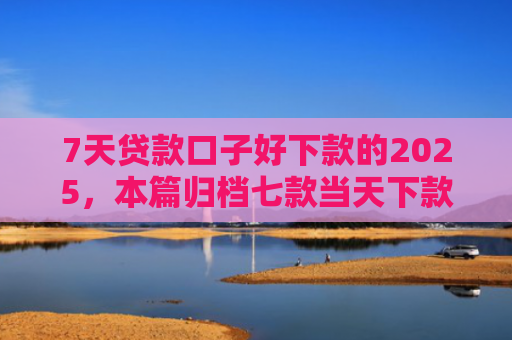 7天贷款口子好下款的2025，本篇归档七款当天下款网贷新口子