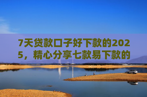 7天贷款口子好下款的2025，精心分享七款易下款的正规网贷口子