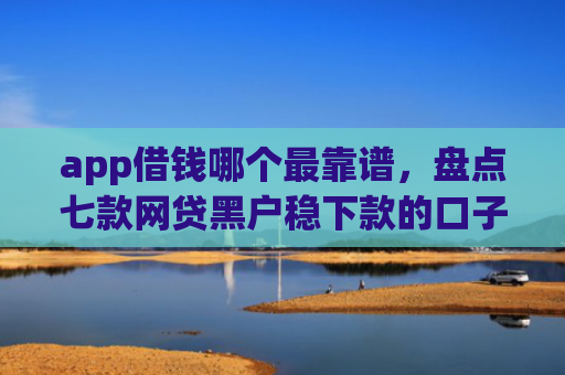 app借钱哪个最靠谱，盘点七款网贷黑户稳下款的口子
