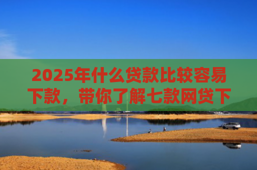 2025年什么贷款比较容易下款，带你了解七款网贷下款那些口子最快