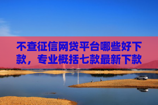 不查征信网贷平台哪些好下款，专业概括七款最新下款的网贷口子5月