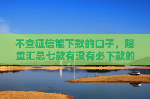 不查征信能下款的口子，隆重汇总七款有没有必下款的网贷口子