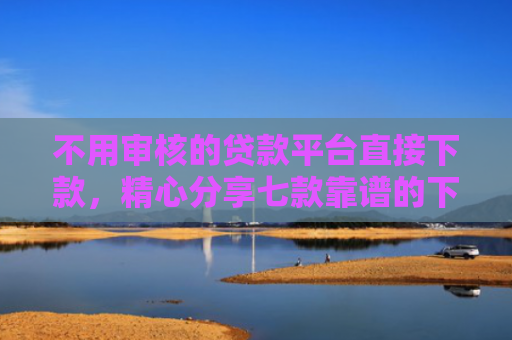 不用审核的贷款平台直接下款，精心分享七款靠谱的下款快的网贷口子