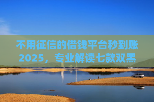 不用征信的借钱平台秒到账2025，专业解读七款双黑户借条黑能下款网贷app口子