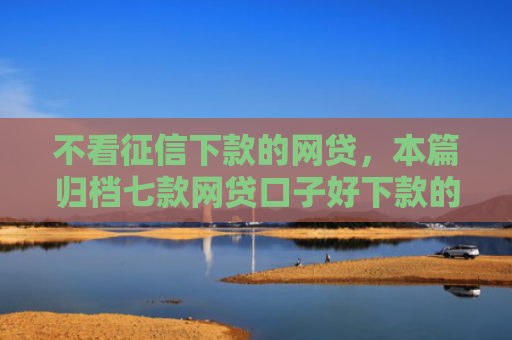 不看征信下款的网贷，本篇归档七款网贷口子好下款的平台有哪些