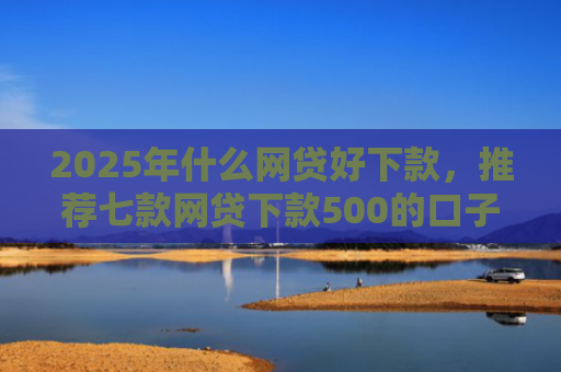 2025年什么网贷好下款，推荐七款网贷下款500的口子