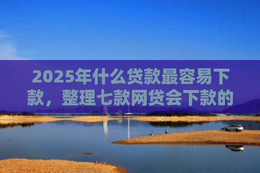 2025年什么贷款最容易下款，整理七款网贷会下款的口子