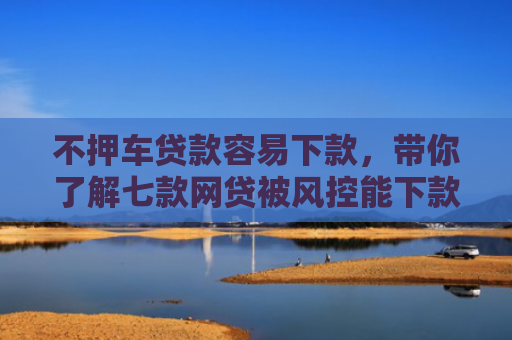 不押车贷款容易下款，带你了解七款网贷被风控能下款的口子